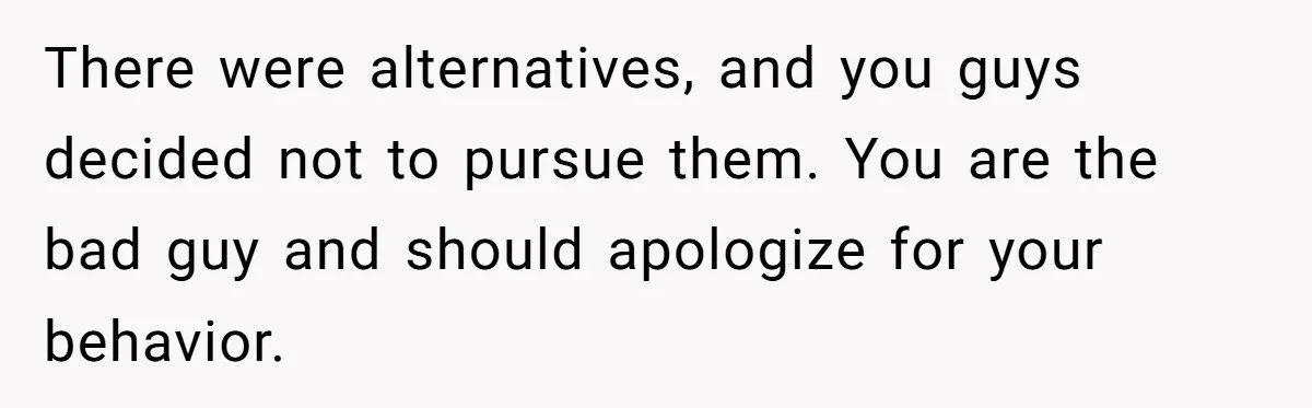 There were alternatives, and you guys decided not to pursue them. You are the bad guy and should apologize for your behavior.