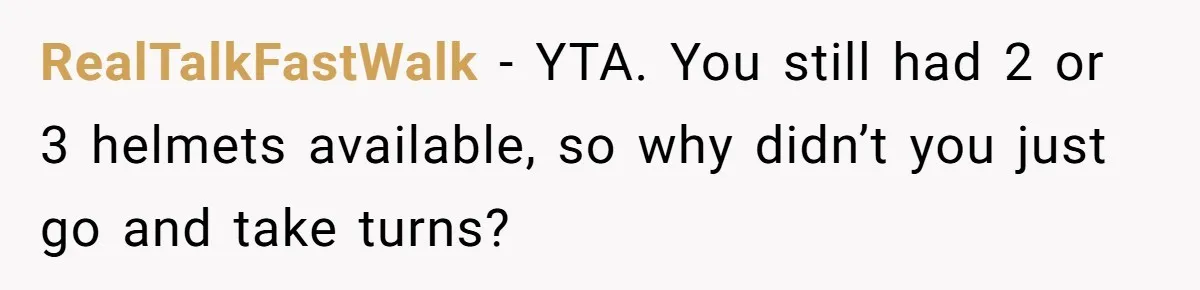 RealTalkFastWalk − YTA. You still had 2 or 3 helmets available, so why didn’t you just go and take turns?