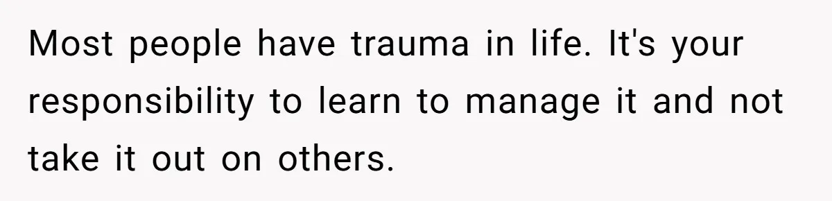 Most people have trauma in life. It's your responsibility to learn to manage it and not take it out on others.