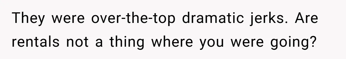 They were over-the-top dramatic jerks. Are rentals not a thing where you were going?