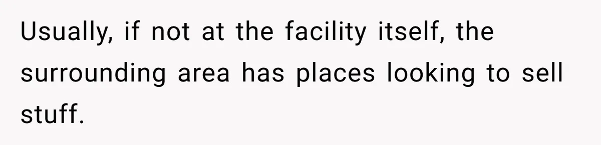 Usually, if not at the facility itself, the surrounding area has places looking to sell stuff.
