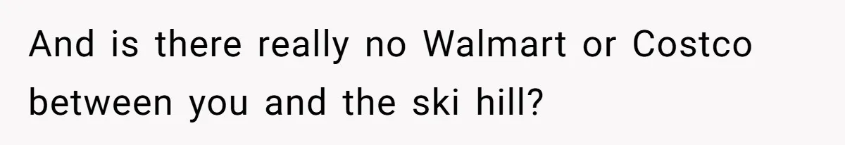 And is there really no Walmart or Costco between you and the ski hill?