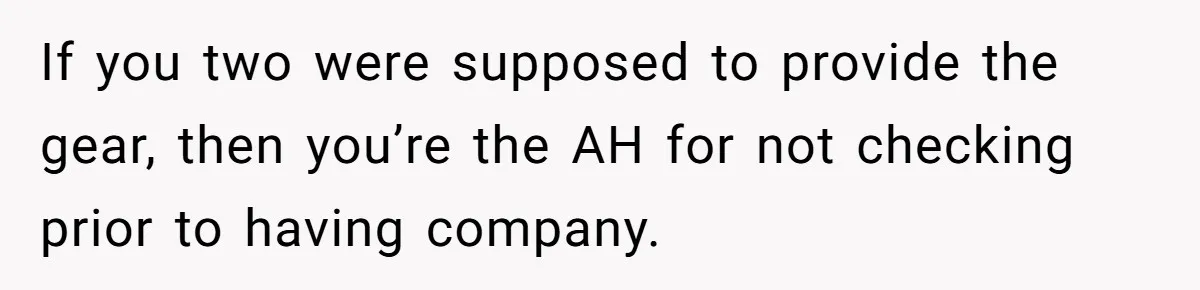 If you two were supposed to provide the gear, then you’re the AH for not checking prior to having company.