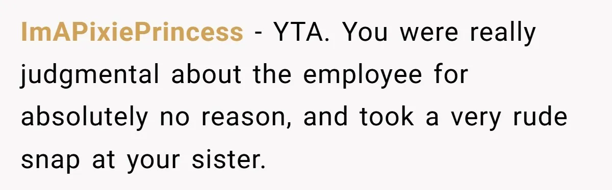 ImAPixiePrincess − YTA. You were really judgmental about the employee for absolutely no reason, and took a very rude snap at your sister.