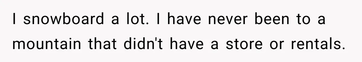 I snowboard a lot. I have never been to a mountain that didn't have a store or rentals.