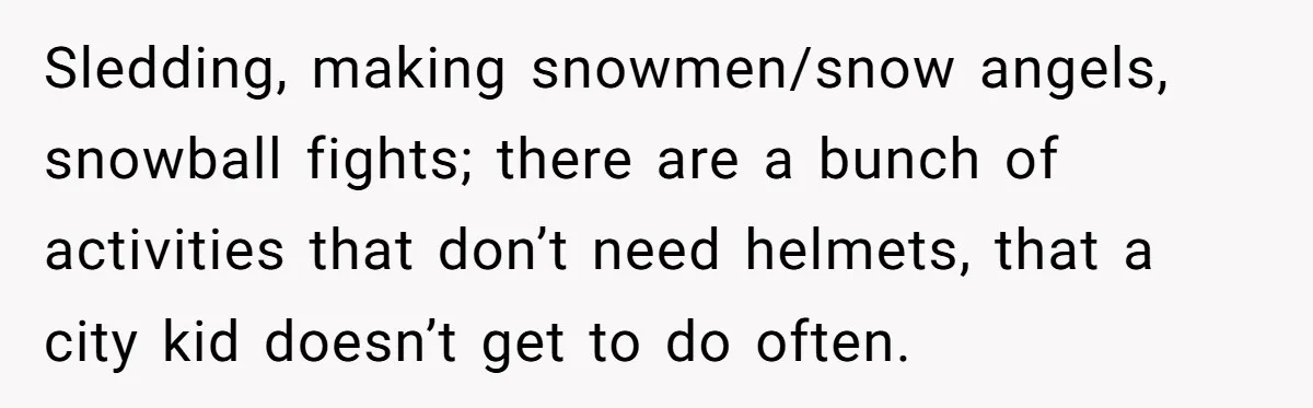 Sledding, making snowmen/snow angels, snowball fights; there are a bunch of activities that don’t need helmets, that a city kid doesn’t get to do often.