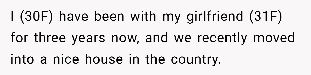 I (30F) have been with my girlfriend (31F) for three years now, and we recently moved into a nice house in the country.