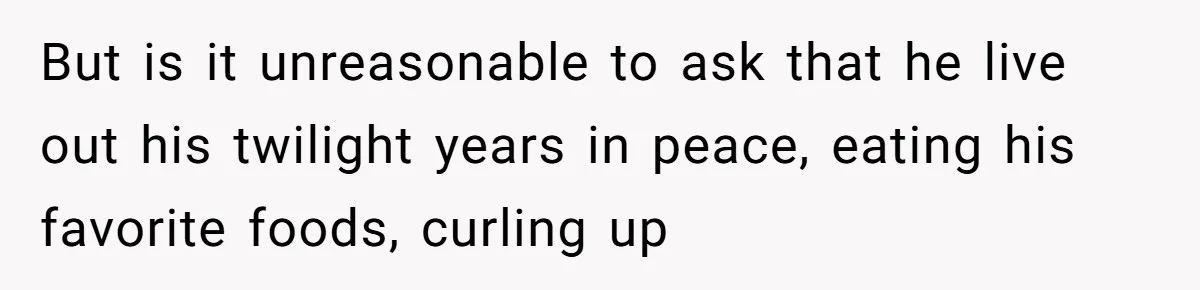 But is it unreasonable to ask that he live out his twilight years in peace, eating his favorite foods, curling up