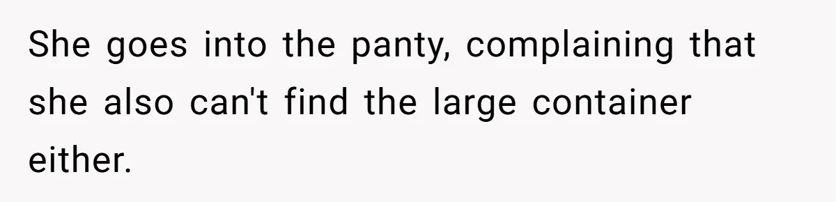 She goes into the panty, complaining that she also can't find the large container either.