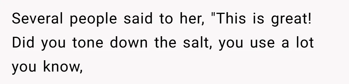 Several people said to her, "This is great! Did you tone down the salt, you use a lot you know,