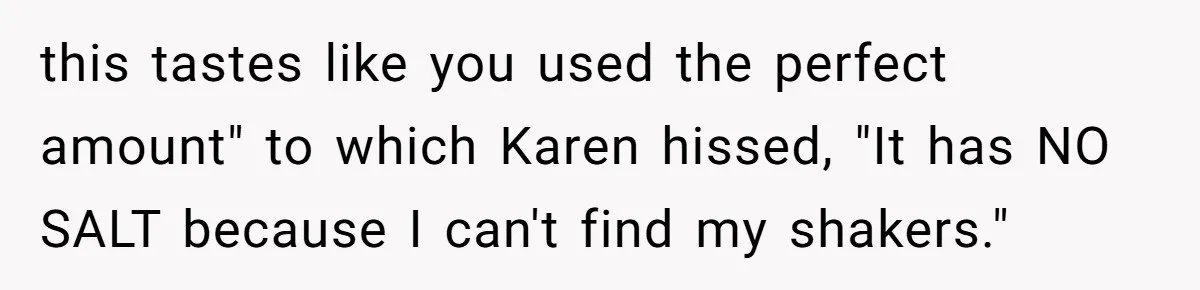 this tastes like you used the perfect amount" to which Karen hissed, "It has NO SALT because I can't find my shakers."