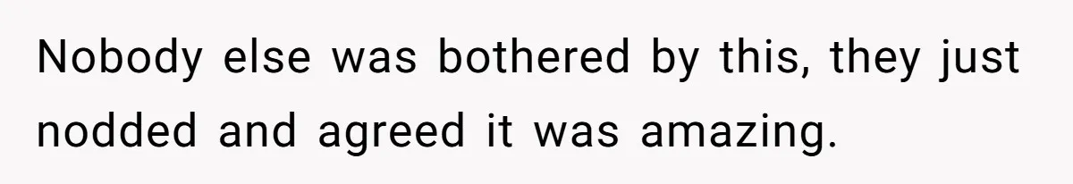 Nobody else was bothered by this, they just nodded and agreed it was amazing.