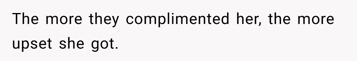 The more they complimented her, the more upset she got.