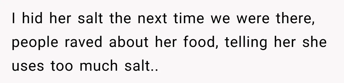 I hid her salt the next time we were there, people raved about her food, telling her she uses too much salt..