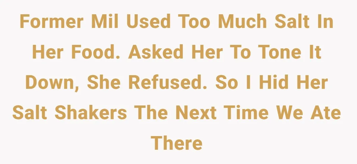 Former MIL used too much salt in her food. Asked her to tone it down, she refused. So I hid her salt shakers the next time we ate there