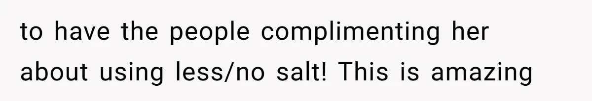 to have the people complimenting her about using less/no salt! This is amazing