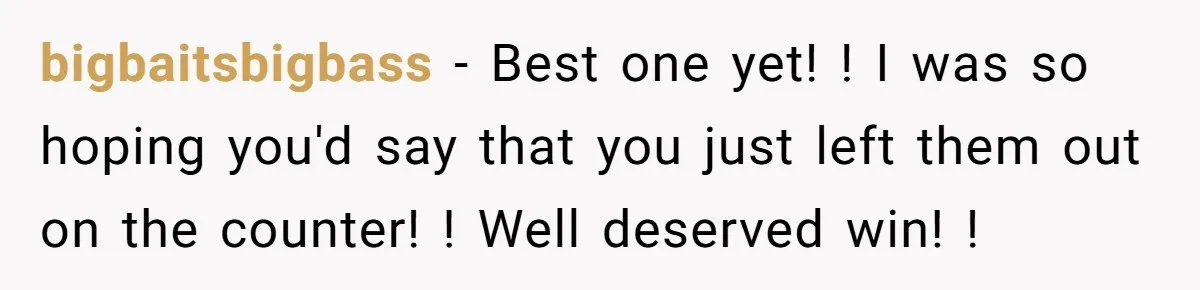 bigbaitsbigbass − Best one yet! ! I was so hoping you'd say that you just left them out on the counter! ! Well deserved win! !