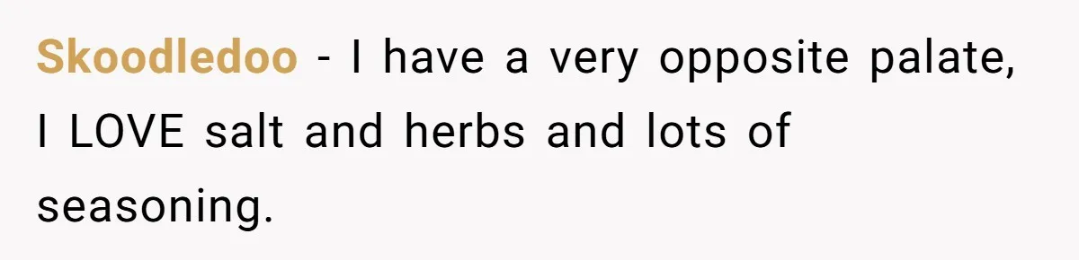 Skoodledoo − I have a very opposite palate, I LOVE salt and herbs and lots of seasoning.