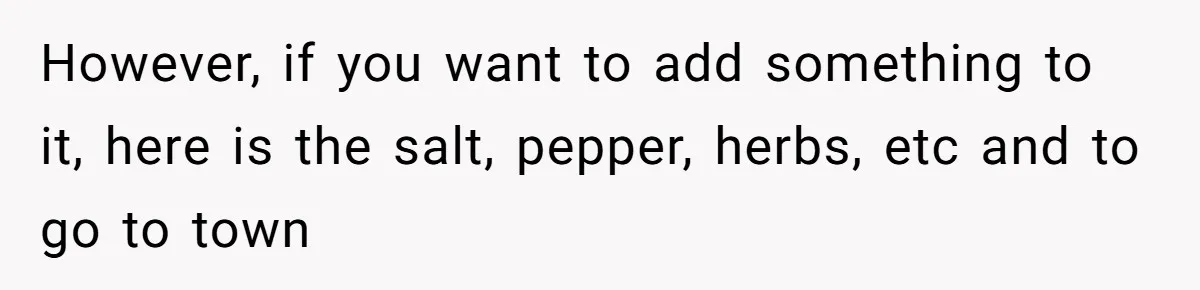 However, if you want to add something to it, here is the salt, pepper, herbs, etc and to go to town