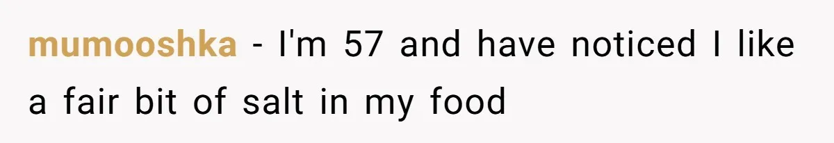 mumooshka − I'm 57 and have noticed I like a fair bit of salt in my food