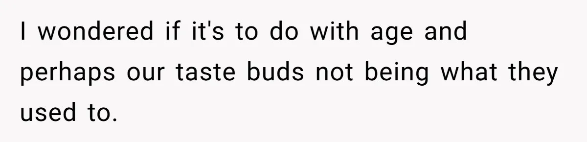 I wondered if it's to do with age and perhaps our taste buds not being what they used to.