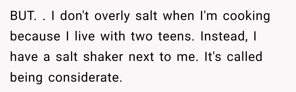 BUT. . I don't overly salt when I'm cooking because I live with two teens. Instead, I have a salt shaker next to me. It's called being considerate.