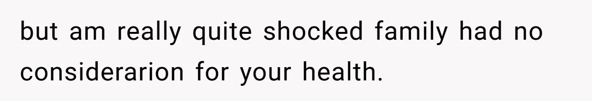 but am really quite shocked family had no considerarion for your health.