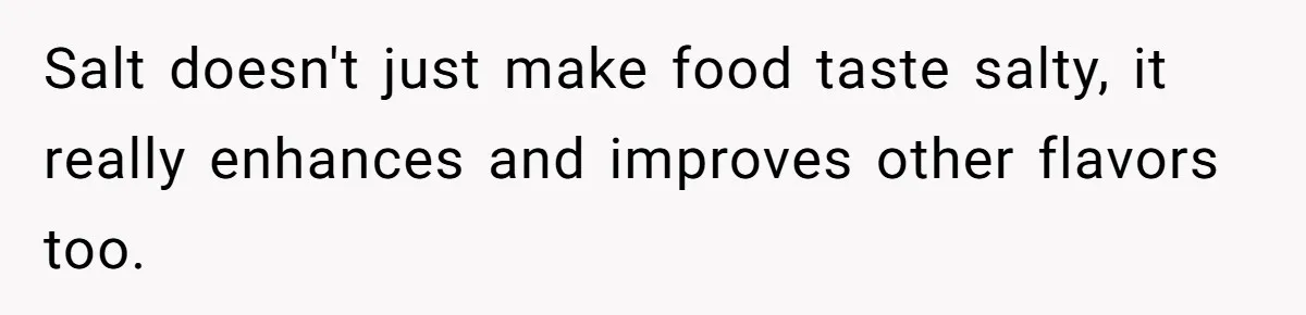 Salt doesn't just make food taste salty, it really enhances and improves other flavors too.