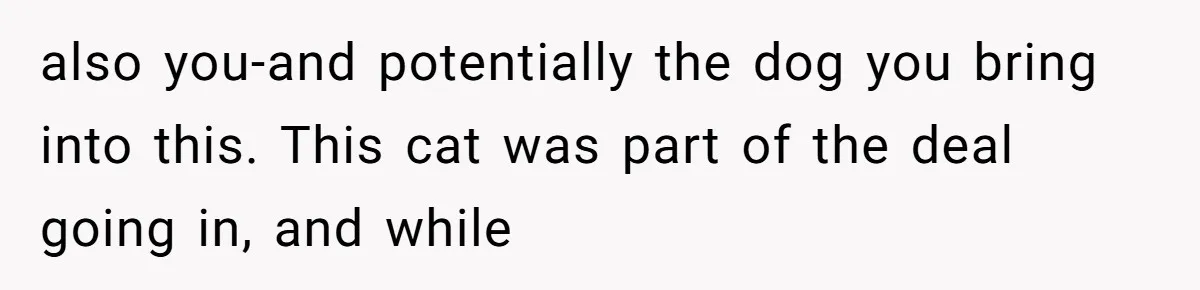 also you-and potentially the dog you bring into this. This cat was part of the deal going in, and while