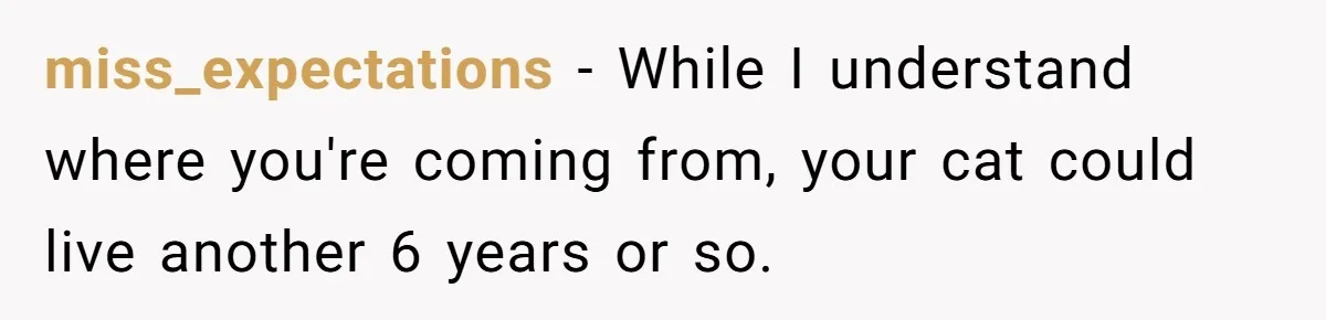 miss_expectations − While I understand where you're coming from, your cat could live another 6 years or so.