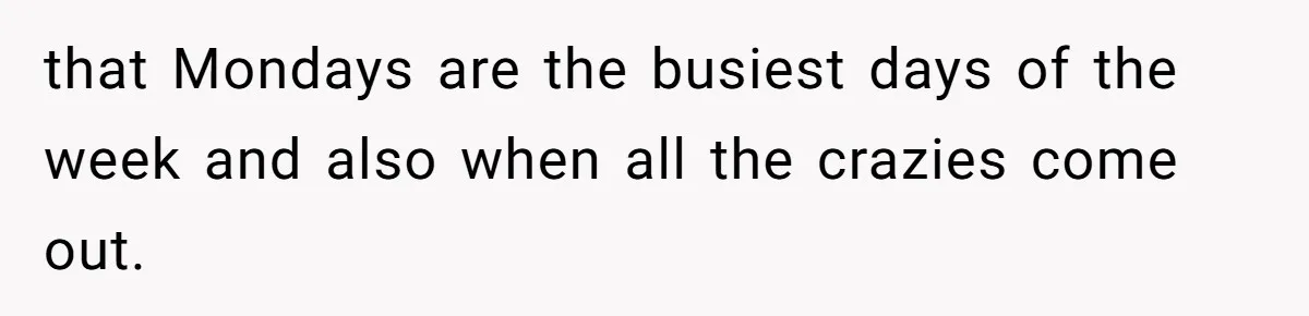 that Mondays are the busiest days of the week and also when all the crazies come out.