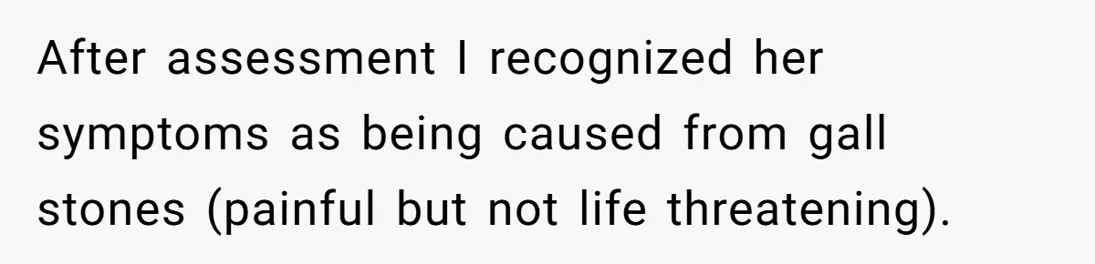 After assessment I recognized her symptoms as being caused from gall stones (painful but not life threatening).