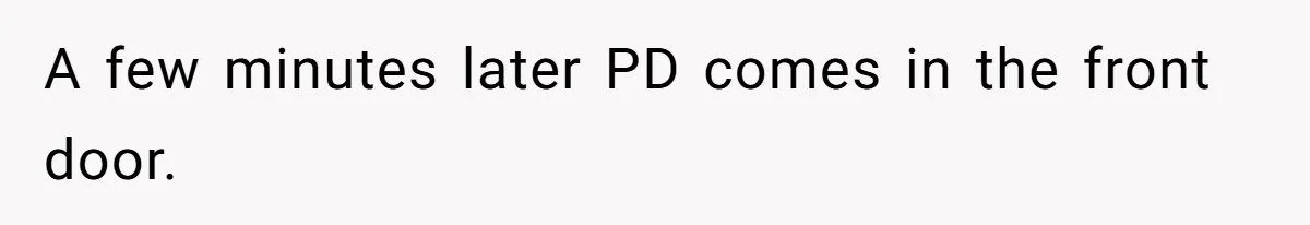 A few minutes later PD comes in the front door.