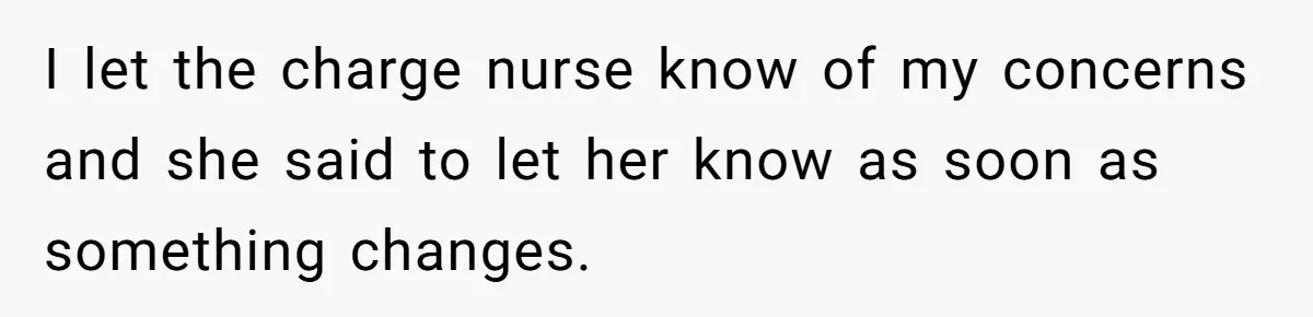 I let the charge nurse know of my concerns and she said to let her know as soon as something changes.