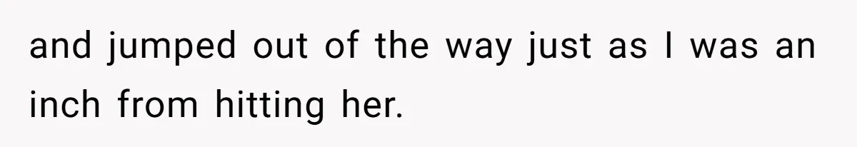 and jumped out of the way just as I was an inch from hitting her.