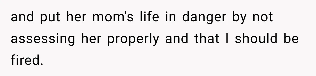 and put her mom's life in danger by not assessing her properly and that I should be fired.