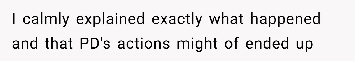 I calmly explained exactly what happened and that PD's actions might of ended up