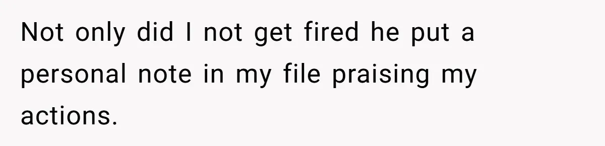 Not only did I not get fired he put a personal note in my file praising my actions.