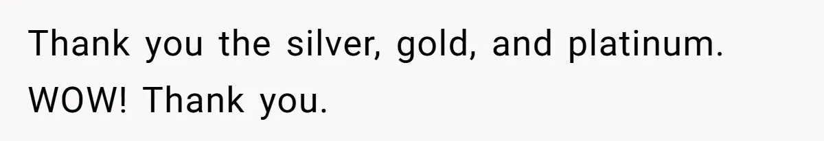 Thank you the silver, gold, and platinum. WOW! Thank you.