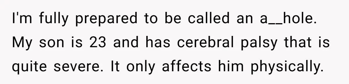 I'm fully prepared to be called an a__hole. My son is 23 and has cerebral palsy that is quite severe. It only affects him physically.
