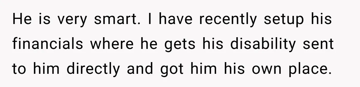 He is very smart. I have recently setup his financials where he gets his disability sent to him directly and got him his own place.