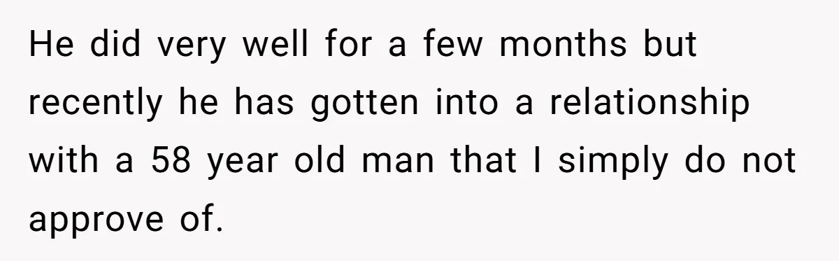 He did very well for a few months but recently he has gotten into a relationship with a 58 year old man that I simply do not approve of.