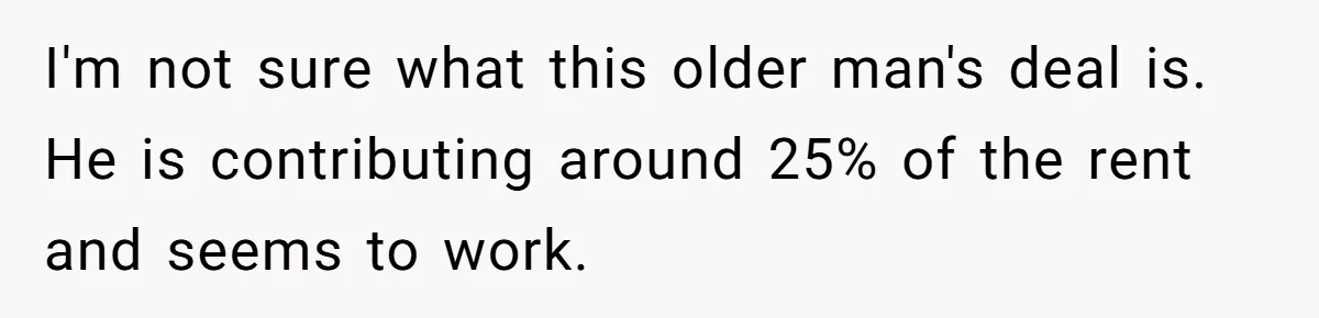 I'm not sure what this older man's deal is. He is contributing around 25% of the rent and seems to work.