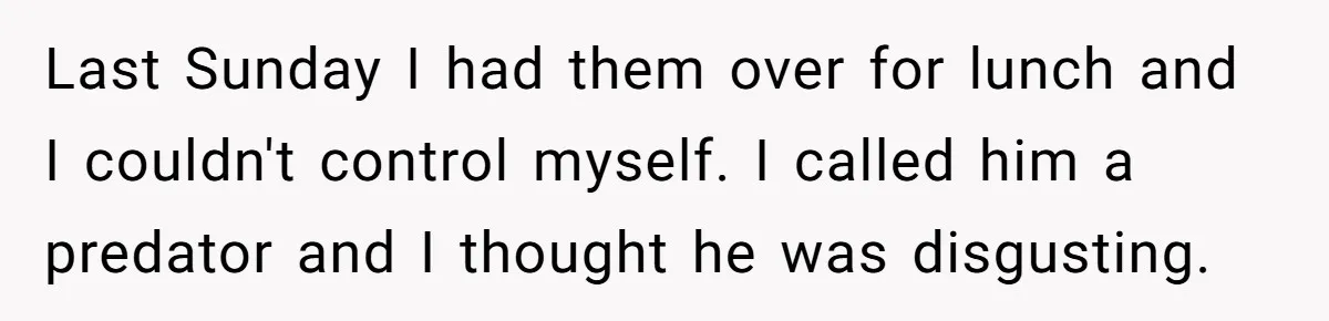 Last Sunday I had them over for lunch and I couldn't control myself. I called him a predator and I thought he was disgusting.