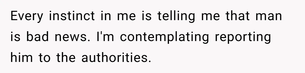 Every instinct in me is telling me that man is bad news. I'm contemplating reporting him to the authorities.