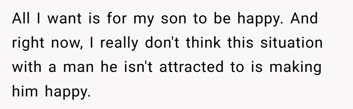 All I want is for my son to be happy. And right now, I really don't think this situation with a man he isn't attracted to is making him happy.