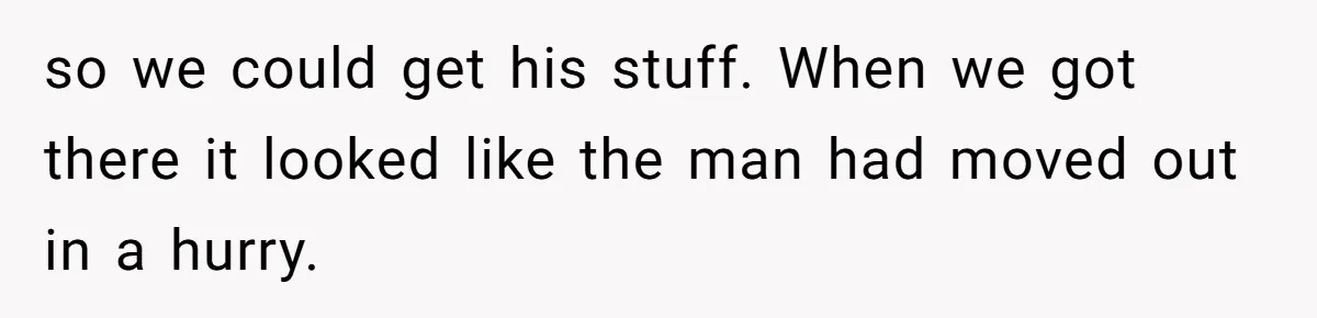 so we could get his stuff. When we got there it looked like the man had moved out in a hurry.