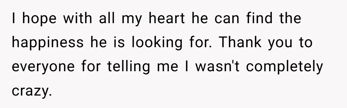 I hope with all my heart he can find the happiness he is looking for. Thank you to everyone for telling me I wasn't completely crazy.