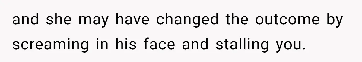 and she may have changed the outcome by screaming in his face and stalling you.