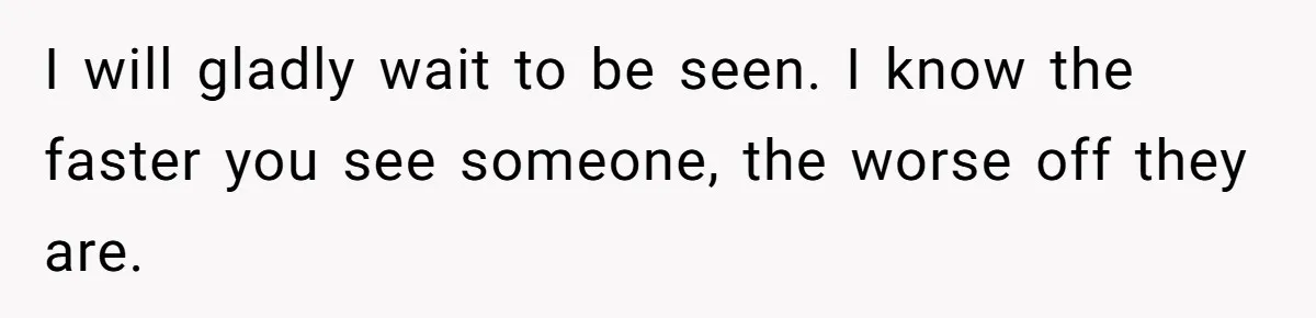 I will gladly wait to be seen. I know the faster you see someone, the worse off they are.